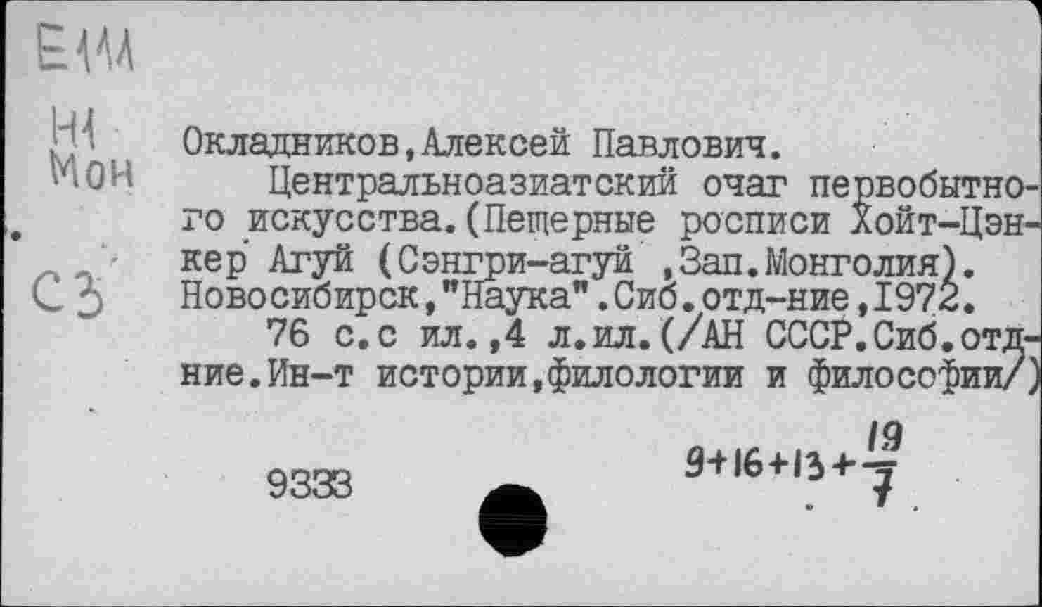 ﻿Е Ш
Мон
С5
Окладников,Алексей Павлович.
Центральноазиатский очаг первобытного искусства.(Пещерные росписи Хойт-Цэн-кер Агуй (Сэнгри-агуй ,Зап.Монголия). Новосибирск,"Наука".Сиб.отд-ние,1972.
76 с.с ил.,4 л.ил.(/АН СССР.Сиб.отд-ние. Ин-т истории,филологии и философии/)
9333
9+16+13